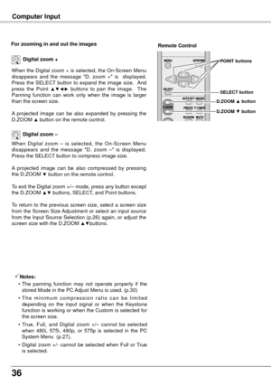 Page 3636
Computer Input
When the Digital zoom + is selected, the On-Screen Menu 
disappears  and  the  message  "D.  zoom  +"  is    displayed.  
Press  the  SELECT  button  to  expand  the  image  size.   And 
press  the  Point 
▲▼◄►  buttons  to  pan  the  image.    The 
Panning  function  can  work  only  when  the  image  is  larger 
than the screen size.
A  projected  image  can  be  also  expanded  by  pressing  the 
D.ZOOM 
▲ button on the remote control.
Digital zoom +
When  Digital  zoom  –...