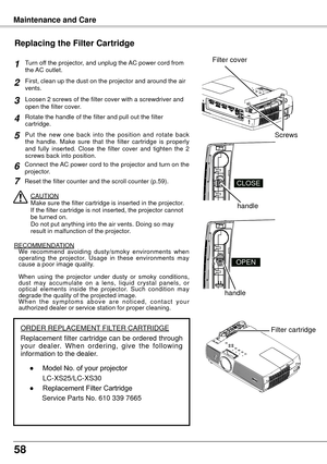 Page 5858
Turn off the projector, and unplug the AC power cord from 
the AC outlet.
First, clean up the dust on the projector and around the air 
vents.
Loosen 2 screws of the filter cover with a screwdriver and 
open the filter cover.
Put  the  new  one  back  into  the  position  and  rotate  back 
the  handle.  Make  sure  that  the  filter  cartridge  is  properly 
and  fully  inserted.  Close  the  filter  cover  and  tighten  the  2 
screws back into position.
CAUTION
Make sure the filter cartridge is...