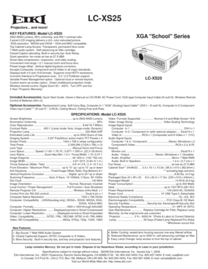 Page 1 
  LC-XS25
XGA School Series
KEY FEATURES: Model LC-XS252600 ANSI Lumens, 85% uniformity, and 450:1 contrast ratio.
3 panel LCD imaging delivers a rich, color saturated picture.
 XGA resolution.  WXGA and UXGA ~ VGA and MAC compatible.
Top Cabinet Lamp Access. Transparent, permanent lens cover.
7-Watt audio system.  Self-advancing air filter cartridge.
Closed Caption decoding. Built-in security bar. Auto Setup.
Quiet operation: fan noise as low as 27.5 dBA. 
Smart data compression / expansion, and video...