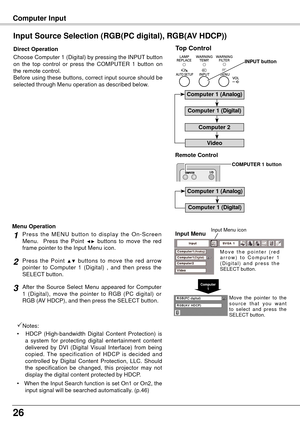 Page 2626
Choose Computer 1 (Digital) by pressing the INPUT button 
on  the  top  control  or  press  the  COMPUTER  1  button  on 
the remote control. 
Before using these buttons, correct input source should be 
selected through Menu operation as described below.
Input Source Selection (RGB(PC digital), RGB(AV HDCP))
Direct OperationInput Menu
Input Menu icon
Computer1
Press  the  MENU  button  to  display  the  On-Screen 
Menu.    Press  the  Point ◄►  buttons  to  move  the  red 
frame pointer to the Input...