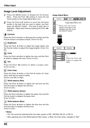 Page 4242
Video Input
Press  the  MENU  button  to  display  the  On-Screen 
Menu.    Press  the  Point ◄►  buttons  to  move  the  red 
frame pointer to the Image Adjust Menu icon.
Press  the  Point ▲▼  buttons  to  move  the  red  frame 
pointer  to  the  item  that  you  want  to  adjust,  and  then 
press  the  SELECT  button.    The  level  of  each  item  is 
displayed.  Adjust each level by pressing the Point 
◄► 
buttons.
Image Level Adjustment
1
2
Image Adjust Menu
Press the Point ◄ button to decrease...