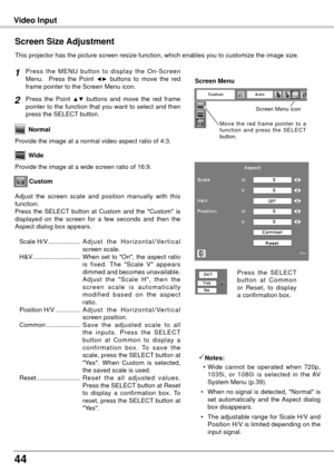 Page 4444
Video Input
This projector has the picture screen resize function, which enables you\
 to customize the image size.
Press  the  MENU  button  to  display  the  On-Screen 
Menu.    Press  the  Point ◄►  buttons  to  move  the  red 
frame pointer to the Screen Menu icon.
Press  the  Point ▲▼  buttons  and  move  the  red  frame 
pointer to the function that you want to select and then 
press the SELECT button.
Provide the image at a wide screen ratio of 16:9. Wide
Provide the image at a normal video...