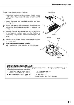 Page 6161
Follow these steps to replace the lamp.
Turn  off  the  projector  and  disconnect  the  AC  power 
c o r d .    A l l o w  t h e  p r o j e c t o r  t o  c o o l  f o r  a t  l e a s t  4 5 
minutes.
Loosen  2  screws  of  the  lamp  with  a  screwdriver  and 
pull  out  the  lamp  upwards  vertically  by  grasping  the 
handle.
Replace  the  lamp  with  a  new  one  and  tighten  the  2 
screws  back  into  position.    Make  sure  that  the  lamp  is 
set  properly.    Replace  the  lamp  cover...