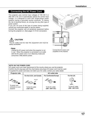 Page 17
17

Installation
This  projector  uses  nominal  input  voltages  of  100-120  V  or 
200–240  V AC  and  it  automatically  selects  the  correct  input 
voltage.  It  is  designed  to  work  with  single-phase  power 
systems  having  a  grounded  neutral  conductor.  To  reduce 
the risk of electrical shock, do not plug into any other type of 
power system.
If  you  are  not  sure  of  the  type  of  power  being  supplied, 
consult your authorized dealer or service station.
Connect  the  projector...