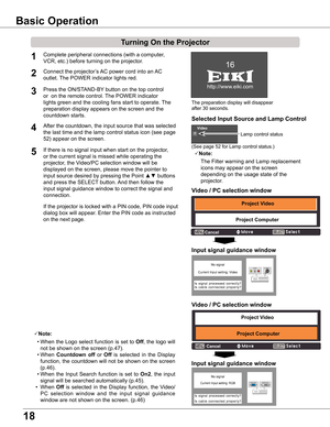 Page 18
18

The preparation display will disappear 
after 30 seconds.
(See page 52 for Lamp control status.)
Connect the projector’s AC power cord into an AC 
outlet. The POWER indicator lights red.
Press the ON/STAND-BY button on the top control 
or  on the remote control. The POWER indicator 
lights green and the cooling fans start to operate. The 
preparation display appears on the screen and the 
countdown starts. 

3
1Complete peripheral connections (with a computer, 
VCR, etc.) before turning on the...