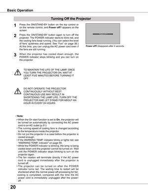 Page 20
0

TO MAINTAIN THE LIFE OF THE LAMP, ONCE 
YOU TURN THE PROJECTOR ON, WAIT AT 
LEAST FIVE MINUTES BEFORE TURNING IT 
OFF.
Power off? disappears after 4 seconds.
Press  the  ON/STAND-BY  button  on  the  top  control  or 
on the remote control, and Power off? appears on the 
screen.
Press  the  ON/STAND-BY  button  again  to  turn  off  the 
projector. The POWER indicator starts to blink red, and 
the cooling fans keep running. (You can select the level 
of  fans’  quietness  and  speed.  See  “Fan”...