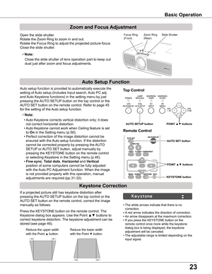 Page 23
3

Basic Operation
Open the slide shutter.
Rotate the Zoom Ring to zoom in and out.
Rotate the Focus Ring to adjust the projected picture focus.
Close the slide shutter. 
If a projected picture still has keystone distortion after 
pressing the AUTO SETUP button on the top control or the 
AUTO SET button on the remote control, correct the image 
manually as follows:
Press the KEYSTONE button on the remote control. The 
Keystone dialog box appears. Use the Point ▲▼ buttons to 
correct keystone...