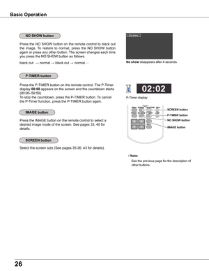 Page 26
6

Basic Operation
black out  → normal →	black out → normal• • • • •
Press the NO SHOW button on the remote control to black out 
the  image.  To  restore  to  normal,  press  the  NO  SHOW  button 
again or press any other button. The screen changes each time 
you press the NO SHOW button as follows.
Press the P-TIMER button on the remote control. The P-Timer 
display 00:00 appears on the screen and the countdown starts 
(00:00–59:59).
To stop the countdown, press the P-TIMER button. To cancel...