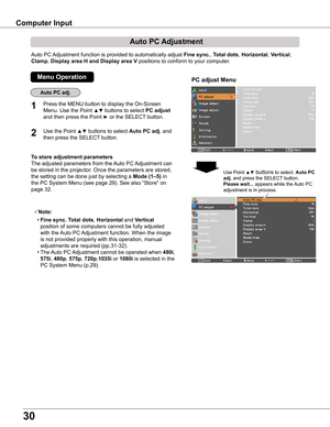 Page 30
30

Computer Input
Auto PC Adjustment function is provided to automatically adjust Fine sync ., Total dots, Horizontal, Vertical,
Clamp, Display area H and Display area V positions to conform to your computer.
PC adjust Menu
To store adjustment parameters
The adjusted parameters from the Auto PC Adjustment can 
be stored in the projector. Once the parameters are stored, 
the setting can be done just by selecting a Mode (1–5) in 
the PC System Menu (see page 29). See also “Store” on 
page 32.
Note:
 •...