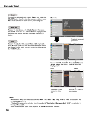 Page 32
3

Computer Input
To store the adjusted data, select Store and then press the 
Point ► or the SELECT button. Move the highlight to one of 
the Modes 1 to 5 in which you want to store, and then press 
the SELECT button.
To clear the stored data, select Mode free and then press 
the Point ► or the SELECT button. Move the highlight to the 
Mode that you want to clear and then press the SELECT 
button.
Note:
 • Display  area  (H/V) cannot  be  selected  when 480i, 575i, 480p, 575p, 70p, 1035i  or...