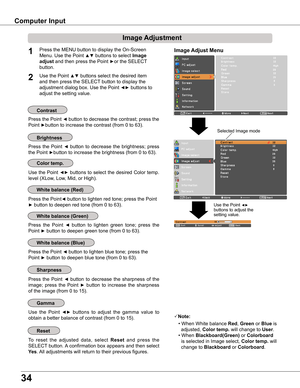 Page 34
34

Computer Input
Image Adjust MenuPress the MENU button to display the On-Screen 
Menu. Use the Point ▲▼ buttons to select Image 
adjust and then press the Point ►or the SELECT 
button.
1
Use the Point ▲▼ buttons select the desired item 
and then press the SELECT button to display the 
adjustment dialog box. Use the Point ◄► buttons to 
adjust the setting value.
Note:
• When White balance Red, Green or Blue is  
  adjusted, Color temp . will change to User.
• When Blackboard(Green) or Colorboard...