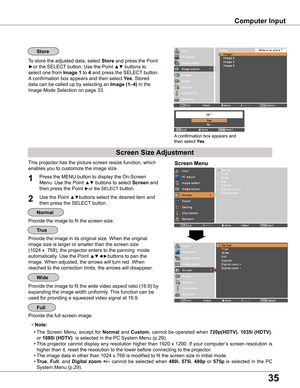 Page 35
35

Computer Input
This projector has the picture screen resize function, which 
enables you to customize the image size.
Screen Menu
Provide the image to fit the screen size.
Provide the image in its original size. When the original  
image size is larger or smaller than the screen size 
(1024 x  768), the projector enters to the panning  mode  
automatically. Use the Point ▲▼◄►buttons to pan the 
image. When adjusted, the arrows will turn red. When 
reached to the correction limits, the arrows will...