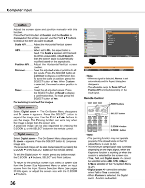 Page 36
36

Computer Input
Select Digital  zoom  +.  The  On-Screen  Menu  disappears 
and D .  zoom  +  appears.  Press  the  SELECT  button  to 
expand  the  image  size.  Use  the  Point ▲▼◄►  buttons  to 
pan  the  image.  The  Panning  function  can  work  only  when 
the image is larger than the screen size.
A  projected  image  can  be  also  expanded  by  pressing  the 
D.ZOOM ▲ or the SELECT button on the remote control. 
To exit the Digital zoom +/– mode, press any button except 
the D.ZOOM  ▲▼...