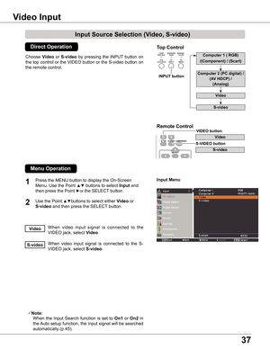 Page 37
37

Choose Video  or S-video  by  pressing  the  INPUT  button  on 
the top control or the VIDEO button or the S-video button on 
the remote control.
1

Input Menu
Video Input
When  video  input  signal  is  connected  to  the 
VIDEO jack, select Video.Video
When  video  input  signal  is  connected  to  the  S-
VIDEO jack, select S-video.S-video
Note:
   When  the  Input  Search  function  is  set  to On1  or On  in 
the Auto setup function, the input signal will be searched 
automatically...