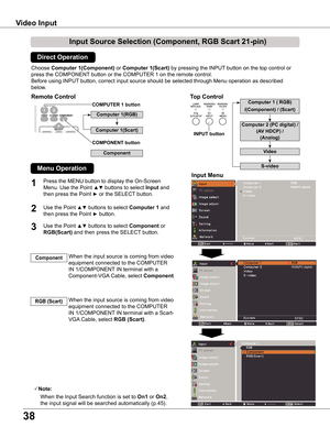 Page 38
38

Video Input
Choose Computer 1(Component) or Computer 1(Scart) by pressing the INPUT button on the top control or 
press the COMPONENT button or the COMPUTER 1 on the remote control.
Before using INPUT button, correct input source should be selected through Menu operation \
as described 
below.
1
Input Menu
Use the Point ▲▼ buttons to select Computer 1 and 
then press the Point ► button.
When the input source is coming from video 
equipment connected to the COMPUTER 
IN 1/COMPONENT IN terminal...