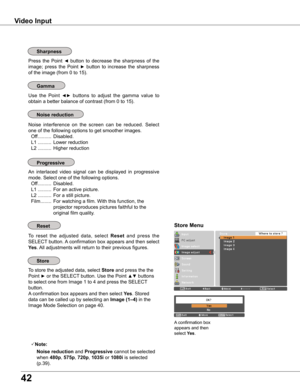 Page 42
4

Video Input
Use  the  Point ◄►  buttons  to  adjust  the  gamma  value  to 
obtain a better balance of contrast (from 0 to 15).
Press  the  Point ◄  button  to  decrease  the  sharpness  of  the 
image;  press  the  Point ►  button  to  increase  the  sharpness 
of the image (from 0 to 15).
An  interlaced  video  signal  can  be  displayed  in  progressive 
mode. Select one of the following options.
 Off ..........  Disabled.
  L1 ..........  For an active picture.
  L2 ..........  For a still...