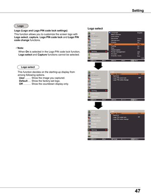 Page 47
47

Setting
Logo (Logo and Logo PIN code lock settings)Logo select
This function allows you to customize the screen logo with 
Logo select, capture, Logo PIN code lock and Logo PIN 
code change functions.
Note:
   When On is selected in the Logo PIN code lock function, 
Logo select and Capture functions cannot be selected.
This function decides on the starting-up display from 
among following options. 
 User ........  Show the image you captured.  
 Default ....  Show the factory-set logo. 
 Off...