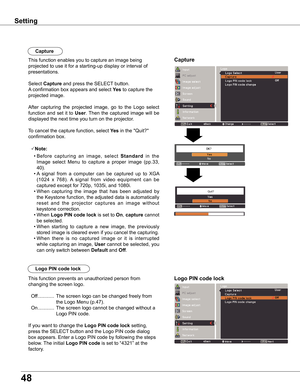 Page 48
48

CaptureThis function enables you to capture an image being 
projected to use it for a starting-up display or interval of 
presentations.
Select Capture and press the SELECT button.  
A confirmation box appears and select yes to capture the 
projected image.
After  capturing  the  projected  image,  go  to  the  Logo  select 
function  and  set  it  to User. Then  the  captured  image  will  be 
displayed the next time you turn on the projector.
To cancel the capture function, select yes in the...