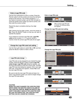 Page 49
49

Setting
Enter a Logo PIN code
Use the Point ▲▼buttons to enter a number. Press the 
Point ► button to fix the number and move the red frame 
pointer to the next box. The number changes to . If 
you fixed an incorrect number, use the Point ◄ button to 
move the pointer to the number you want to correct, and 
then enter the correct number.
Repeat this step to complete entering a four-digit 
number.
After  entering  the  four-digit  number,  move  the  pointer  to 
Set.  Press  the  SELECT  button  so...