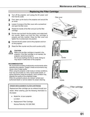 Page 61
61

Maintenance and Cleaning
Turn  off  the  projector,  and  unplug  the  AC  power  cord 
from the AC outlet.
First, clean up the dust on the projector and around the 
air vents.
1

Loosen 2 screws of the filter cover with a screwdriver 
and open the filter cover.3
Rotate the handle of the filter and pull out the filter
cartridge.4
CAUTION
Make sure the filter cartridge is inserted in the 
projector. If the filter cartridge is not inserted, the 
projector cannot be turned on.
Do not put anything...