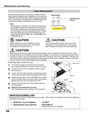 Page 64
64

Maintenance and Cleaning
When the projection lamp of the projector reaches its end of 
life, the Lamp replacement icon appears on the screen and 
LAMP REPLACE indicator lights yellow. Replace the lamp with 
a new one promptly. The timing when the LAMP REPLACE 
indicator should light is depending on the lamp mode.
Follow these steps to replace the lamp.
For continued safety, replace with a lamp of the 
same type. Do not drop a lamp or touch a glass 
bulb! The glass can shatter and may cause injury....