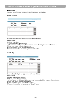 Page 4846
Network Control Software Application-Browser Control
Schedule :Show	and	set	up	Schedule,	including	Weekly	Schedule	and	Specific	Day.
Weekly Schedule
To power on and power off projector based on Weekly Schedule.
How to set up:
1. Choose week days.
2. Set up power-on or power-off time.
    (  Please be sure that the interval between power-on and off setting is more than 5 minutes.)
3. Enter Input Source and select input source.
4.	 After	completing	setting,	press	 ADD	to	confirm.
5. To cancel items,...