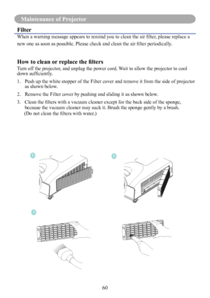 Page 6260
Maintenance of Projector
Filter
When	a	warning	message	appears	to	remind	you	to	clean	the	air	filter,	please	replace	a	
new	one	as	soon	as	possible.	Please	check	and	clean	the	air	filter	periodically.
How to clean or replace the filters
Turn off the projector, and unplug the power cord. Wait to allow the projector to cool 
down	sufficiently.	
1.   Push up the white stopper of the Filter cover and remove it from the side of projector 
as shown below. 
2.    Remove the Filter cover by pushing and...