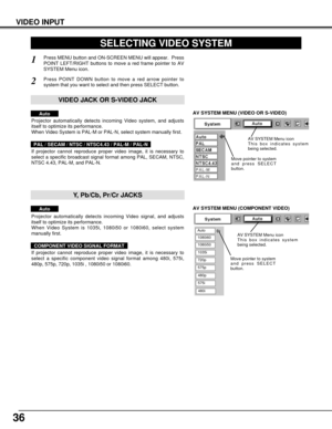 Page 3636
VIDEO INPUT
AV SYSTEM MENU (VIDEO OR S-VIDEO)
AV SYSTEM MENU (COMPONENT VIDEO)
SELECTING VIDEO SYSTEM
Press MENU button and ON-SCREEN MENU will appear.  Press
POINT LEFT/RIGHT buttons to move a red frame pointer to AV
SYSTEM Menu icon.
Press POINT DOWN button to move a red arrow pointer to
system that you want to select and then press SELECT button.
1
2
If projector cannot reproduce proper video image, it is necessary to
select a specific broadcast signal format among PAL, SECAM, NTSC,
NTSC 4.43,...