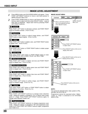 Page 3838
VIDEO INPUT
Press POINT LEFT/RIGHT buttons
to adjust value.
Press MENU button and ON-SCREEN MENU will appear.  Press
POINT LEFT/RIGHT button(s) to move a red frame pointer to
IMAGE ADJUST Menu icon.1
2Press POINT DOWN button to move a red frame pointer to item
that you want to adjust and then press SELECT button.  Level of
each item is displayed.  Adjust each level by pressing POINT
LEFT/RIGHT button(s).
Move a red frame pointer to
item to be selected and then
press SELECT button.
IMAGE ADJUST MENU...