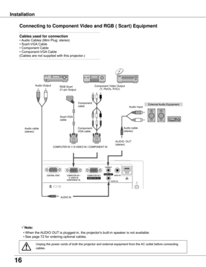 Page 1616
Installation
Connecting to Component Video and RGB ( Scart) Equipment
Note:
	 •	When	the	AUDIO	OUT	is	plugged-in,	the	projector's	built-in	speaker	is	not	available.
	 •	See	page	72	for	ordering	optional	cables.
Cables used for connection	
•	Audio	Cables	(Mini	Plug:	stereo)	
•	Scart-VGA 	Cable	
•	Component	Cable	
•	Component-VGA 	Cable	
(Cables	are	not	supplied	with	this	projector.)		
External	Audio	Equipment
AUDIO	IN
Audio	cable	(stereo)
Audio	cable	(stereo)
Audio	Input
Component	Video	Output(Y,...