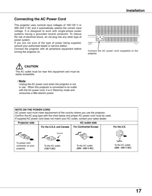 Page 1717
Installation
Connecting the AC Power Cord
This	projector	 uses	nominal	 input	voltages	 of	100-120	 V	or	
200–240	 V	AC	 and	 it	automatically	 selects	the	correct	 input	
voltage. 	It 	is 	designed 	to 	work 	with 	single-phase 	power	
systems 	having 	a 	grounded 	neutral 	conductor. 	To 	reduce	
the	 risk	 of	electrical	 shock,	do	not	 plug	 into	any	other	 type	of	
power	system.
If	you 	are 	not 	sure 	of 	the 	type 	of 	power 	being 	supplied,	
consult	your	authorized	dealer	or	service	station....