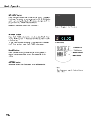 Page 2626
Basic Operation
black	out		→	normal	→	black	out	→	normal•	•	•	•	•
Press	the	NO	 SHOW	 button	on	the	 remote	 control	to	black	 out	
the	image.	 To	restore	 to	normal,	 press	the	NO	 SHOW 	button	
again	 or	press	 any	other	 button.	 The	screen	 changes	 each	time	
you	press	the	NO	SHOW	button	as	follows.
NO SHOw button
Press	the	P-TIMER	button	on	the	remote	control.	 The	P-Timer	
display	00:00	appears	on	the	screen	and	the	countdown	starts	
(00:00–59:59).
To	stop	the	countdown,	press	the	P-TIMER...