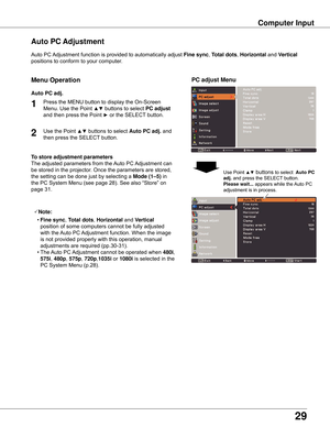 Page 2929
Computer Input
Auto	PC	Adjustment	function	is	provided	to	automatically	adjust	Fine sync,	Total dots,	Horizontal	and	Vertical	
positions	to	conform	to	your	computer.
PC adjust Menu
Auto PC Adjustment
To store adjustment parameters
The	adjusted	parameters	from	the	 Auto	PC	Adjustment	can	
be	stored	in	the	projector.	Once	the	parameters	are	stored,	
the	setting	can	be	done	just	by	selecting	a	Mode (1–5)	in	
the	PC	System	Menu	(see	page	28).	See	also	“Store”	on	
page	31.
Note:
	 •	Fine sync
,	Total...