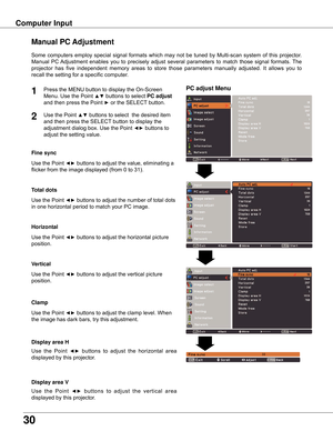 Page 3030
Computer Input
PC adjust Menu
Manual PC Adjustment
Some	computers	 employ	special	signal	formats	 which	may	not	be	tuned	 by	Multi-scan	 system	of	this	 projector.		
Manual	 PC	Adjustment	 enables	you	to	precisely	 adjust	several	 parameters	 to	match	 those	signal	 formats.	 The	
projector	has 	five 	independent	 memory	areas 	to 	store 	those 	parameters 	manually 	adjusted. 	It 	allows 	you 	to	
recall	the	setting	for	a	specific	computer.	
1
2
Use	the	Point	◄►	buttons	to	adjust	the	value,...