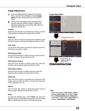 Page 3333
Computer Input
Image Adjust Menu
Image Adjustment
Reset
Press	the	MENU	button	to	display	the	On-Screen	
Menu.	Use	the	Point	▲▼	buttons	to	select	Image 
adjust
	and	then	press	the	Point	►or	the	SELECT 	
button.
1
2Use	the	Point	▲▼	buttons	select	the	desired	item	
and	then	press	the	SELECT 	button	to	display	the	
adjustment	dialog	box.	Use	the	Point	◄►	buttons	to	
adjust	the	setting	value.
Note:
•	When	White	balance Red,	Green	or	Blue	is		
		adjusted,	Color temp .	will	change	to	User.
•	When...