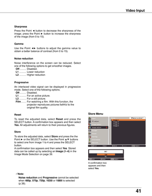 Page 4141
Video Input
Use	the	Point 	◄►	buttons 	to 	adjust 	the 	gamma 	value 	to	
obtain	a	better	balance	of	contrast	(from	0	to	15).
Gamma
Press	 the	Point	◄	button	 to	decrease	 the	sharpness	 of	the	
image;	 press	the	Point	►	button	 to	increase	 the	sharpness	
of	the	image	(from	0	to	15).
Sharpness
An	interlaced	 video	signal	 can	be	displayed	 in	progressive	
mode.	Select	one	of	the	following	options.
	Off	.........	Disabled.
	 L1
	..........	For	an	active	picture.
	 L2	..........	For	a	still	picture....