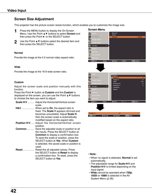 Page 4242
Video Input
This	projector	has	the	picture	screen	resize	function,	which	enables	you	to	customize	the	image	size.
Normal
Screen Size Adjustment
Screen Menu1
2
Provide	the	image	at	the	4:3	normal	video	aspect	ratio.
Custom
Note:
	 •	When	no	signal	is	detected,	Normal	is	set	
automatically.
	 •	The	adjustable	range	for	Scale H/V	and	
Position H/V	is	limited	depending	on	the	
input	signal.
	 •	wide	cannot	be	operated	when	720p,	
1035i	or	1080i	is	selected	in	the	 AV	
System	Menu	(p.38).
wide
Provide	the...