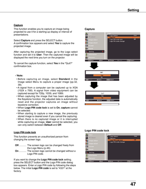 Page 4747
Setting
Capture
Capture
This	function	enables	you	to	capture	an	image	being	
projected	to	use	it	for	a	starting-up	display	or	interval	of	
presentations.
Select	Capture	and	press	the	SELECT	button.		
A	confirmation	box	appears	and	select	yes	to	capture	the	
projected	image.
After 	capturing 	the 	projected 	image, 	go 	to 	the 	Logo 	select	
function	 and	set	it	to	User.	Then	 the	captured	 image	will	be	
displayed	the	next	time	you	turn	on	the	projector.
To	cancel	the	capture	function,	select	yes	in...