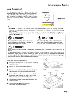 Page 6161
Maintenance and Cleaning
When	the	projection	lamp	of	the	projector	reaches	its	end	
of	life,	the	Lamp	replacement	icon	appears	on	the	screen	
and	LAMP	REPLACE	indicator	lights	yellow.	Replace	the	
lamp	with	a	new	one	promptly.	 The	timing	when	the	LAMP	
REPLACE	indicator	should	light	is	depending	on	the	lamp	
mode.
Follow	these	steps	to	replace	the	lamp.
For	continued	safety,	replace	with	a	lamp	of	the	
same	type.	Do	not	drop	a	lamp	or	touch	a	glass	
bulb!	The	glass	can	shatter	and	may	cause	injury....