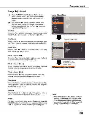 Page 3333
Computer Input
Image Adjust Menu
Image Adjustment
Reset
Press	the	MENU	button	to	display	the	On-Screen	
Menu.	Use	the	Point	
▲▼	buttons	to	select	Image 
adjust	and	then	press	the	Point	
►or	the	SELECT	
button.
1
2Use	the	Point	▲▼	buttons	select	the	desired	item	
and	then	press	the	SELECT	button	to	display	the	
adjustment	dialog	box.	Use	the	Point	
◄►	buttons	to	
adjust	the	setting	value.
Note:•	When	White	balance  Red,	Green	or	Blue	is		
		adjusted,	Color temp .	will	change	to	User .
•	When...