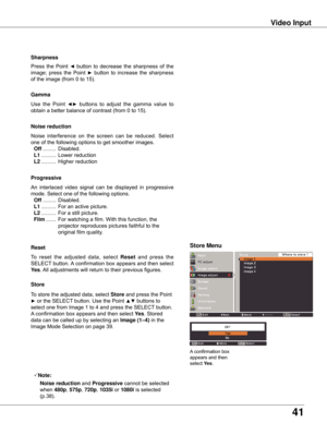 Page 4141
Video Input
Use	the	Point 	◄►	buttons 	to 	adjust 	the 	gamma 	value 	to 	
obtain	a	better	balance	of	contrast	(from	0	to	15). Gamma
Press	 the	 Point	◄	 button	 to	 decrease	 the	 sharpness	 of	 the	
image;	 press	 the	 Point	
►	 button	 to	 increase	 the	 sharpness	
of	the	image	(from	0	to	15). Sharpness
An	 interlaced	 video	 signal	 can	 be	 displayed	 in	 progressive	
mode.	Select	one	of	the	following	options.
	 Off	......... 	Disabled.
	 L1	.......... 	For	an	active	picture.
	 L2	.......... 	For...