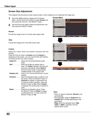 Page 4242
Video Input
This	projector	has	the	picture	screen	resize	function,	which	enables	you	to	customize	the	image	size.
Normal
Screen Size Adjustment
Screen Menu1
2
Provide	the	image	at	the	4:3	normal	video	aspect	ratio.
Custom
Note:
	 •	When	no	signal	is	detected,	Normal	is	set	
automatically.
	 •	The	adjustable	range	for	 Scale H/V	and	
Position H/V 	is	limited	depending	on	the	
input	signal.
	 •	 wide	cannot	be	operated	when	 720p,	
1035i	or	1080i	is	selected	in	the	 AV	
System	Menu	(p.38).
wide
Provide...