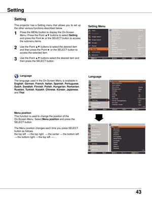 Page 4343
Setting
Setting
Setting Menu
Press	the	MENU	button	to	display	the	On-Screen	
Menu.	Press	the	Point	
▲▼	buttons	to	select	Setting	
and	press	the	Point	
►	or	the	SELECT	button	to	access	
the	submenu	items.
1
2Use	the	Point	▲▼	buttons	to	select	the	desired	item	
and	then	press	the	Point	
►	or	the	SELECT	button	to	
access	the	selected	item.
This	 projector	 has	 a	 Setting	 menu	 that	 allows	 you	 to	 set	 up	
the	other	various	functions	described	below.
Language
Menu position
This	function	is	used	to...