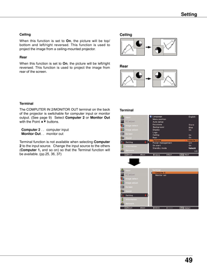 Page 4949
Setting
Ceiling 
Rear 
Ceiling
When	this	function	 is	set	 to	On,	 the	picture	 will	be	top/
bottom 	and 	left/right 	reversed. 	This 	function 	is 	used 	to 	
project	the	image	from	a	ceiling-mounted	projector.
Rear
When	 this	 function	 is	 set	 to	 On,	 the	 picture	 will	 be	 left/right	
reversed. 	This	 function	 is	used 	to 	project 	the 	image 	from 	
rear	of	the	screen.
Terminal
Terminal
The	COMPUTER	IN	2/MONITOR	OUT	terminal	on	the	back	
of	 the	 projector	 is	 switchable	 for	 computer...