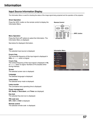 Page 5757
Information
Input Source Information Display
The	Information	Menu	is	used	for	checking	the	status	of	the	image	signal	being	projected	and	the	operation	of	the	projector.
H-sync freq .
V-sync freq .
Lamp counter
Information Menu
The	horizontal	frequency	of	the	input	signal	is	displayed	in	
KHz,	or	- - - - -	when	no	signal.
The	vertical	frequency	of	the	input	signal	is	displayed	in	Hz,	
or	- - - - -		when	no	signal.	Numbers	of	Hz	doubles	when	
during	Interlace.
The	cumulative	lamp	operating	time	is...