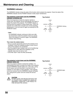 Page 5858
The	WARNING	indicator	shows	the	state	of	the	function	which	protects	the	projector.	Check	the	state	of	the	
WARNING	indicator	and	the	POWER	indicator	to	take	proper	maintenance.	
wARNING indicator
The projector is shut down and the wARNING 
indicator is blinking red .
When	the	temperature	inside	the	projector	reaches	a	
certain	level,	the	projector	will	be	automatically	shut	down	to	
protect	the	inside	of	the	projector.	The	POWER	indicator	is	
blinking	while	the	projector	is	being	cooled	down.	When...