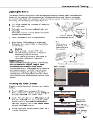 Page 5959
Maintenance and Cleaning
Filter	prevents	dust	from	accumulating	on	the	optical	elements	inside	the	projector.	Should	the	filters	become	
clogged	with	dust	particles,	it	will	reduce	cooling	fans’	effectiveness	and	may	result	in	internal	heat	buildup	
and	adversely	affect	the	life	of	the	projector.	If	a	“Filter	warning”	icon	appears	on	the	screen,	clean	the	filters	
immediately.	Clean	the	filters	by	following	the	steps	below.
CAUTION
Do	not	operate	the	projector	with	the	filters	
removed.	Dust	may...