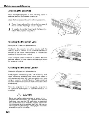 Page 6060
Maintenance and CleaningCleaning the Projector CabinetCleaning the Projection Lens
Unplug	the	AC	power	cord	before	cleaning.
Gently
	wipe 	the 	projection 	lens 	with 	 a	cleaning 	cloth 	that 	
contains 	 a	small 	amount 	of 	non-abrasive 	camera 	lens 	
cleaner, 	or 	use 	 a	lens 	cleaning 	paper 	or 	commercially 	
available	air	blower	to	clean	the	lens.	
Avoid 	using 	an 	excessive 	amount 	of 	cleaner. 	Abrasive 	
cleaners, 	solvents, 	or 	other 	harsh 	chemicals 	might 	 scratch	
the	surface	of...