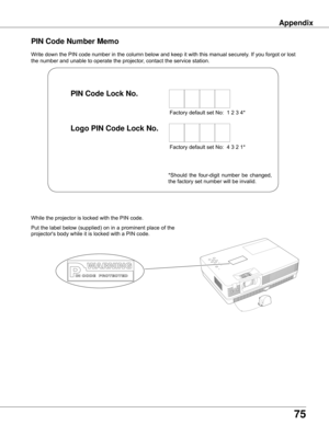 Page 7575
AppendixAppendix
Write	down	the	PIN	code	number	in	the	column	below	and	keep	it	with	this	manual	securely.	If	you	forgot	or	lost	
the	number	and	unable	to	operate	the	projector,	contact	the	service	station.	
PIN Code Number Memo
Factory	default	set	No:		1	2	3	4*
Factory	default	set	No:		4	3	2	1*
Put	the	label	below	(supplied)	on	in	a	prominent	place	of	the	
projector's	body	while	it	is	locked	with	a	PIN	code.
While	the	projector	is	locked	with	the	PIN	code.
PIN Code Lock No .
Logo PIN Code Lock No...