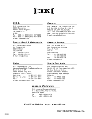 Page 77KM8BC
U.S.A.
EIKI International, Inc. 
30251 Esperanza 
Rancho Santa Margarita 
CA 92688-2132 
U.S.A.
Tel :   800-242-3454 (949)-457-0200 
Fax :   800-457-3454 (949)-457-7878 
E-Mail : usa@eiki.com 
Deutschland & Österreich 
EIKI Deutschland GmbH 
Am Frauwald 12 
65510 Idstein 
Deutschland 
Tel :   06126-9371-0 
Fax :   06126-9371-14 
E-Mail : info@eiki.de 
China
EIKI (Shanghai) Co., Ltd. 
Lakeside Oasis Middle Ring Business Centre 
Block 10. #16-07, 
1628, Jin Sha Jiang Road, 
Shanghai, 200333. China...